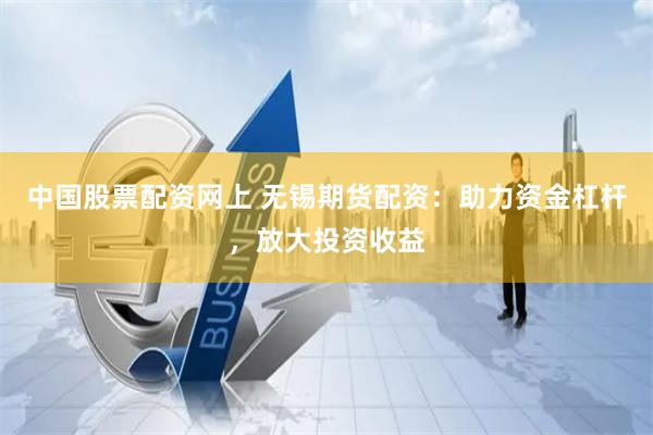 中国股票配资网上 无锡期货配资：助力资金杠杆，放大投资收益