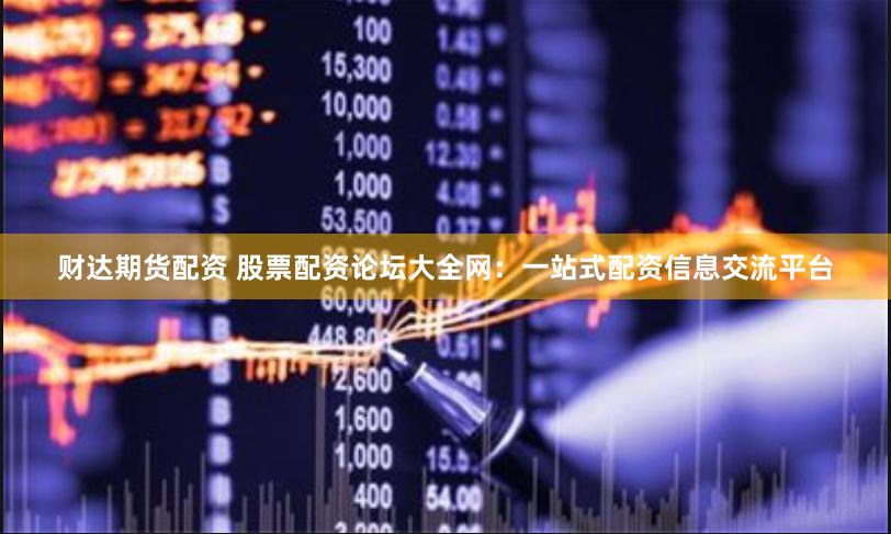 财达期货配资 股票配资论坛大全网：一站式配资信息交流平台