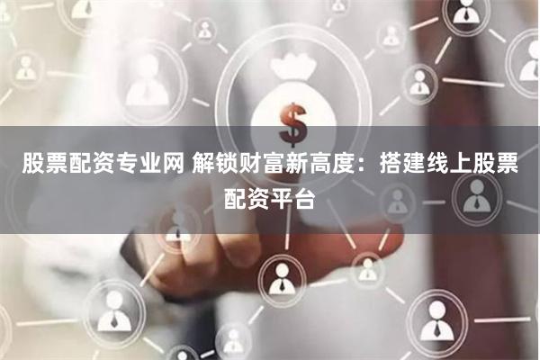 股票配资专业网 解锁财富新高度：搭建线上股票配资平台