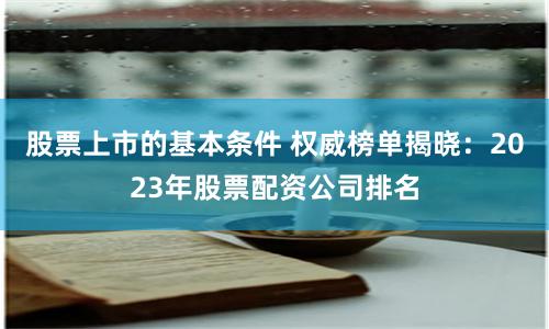 股票上市的基本条件 权威榜单揭晓：2023年股票配资公司排名