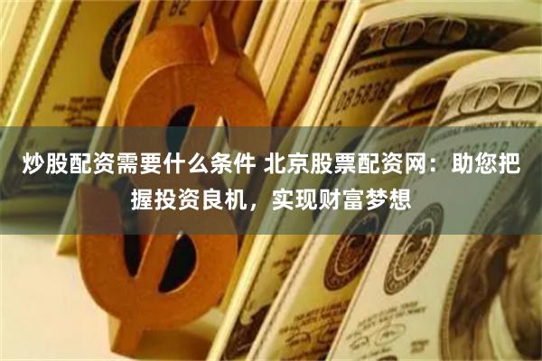 炒股配资需要什么条件 北京股票配资网：助您把握投资良机，实现财富梦想