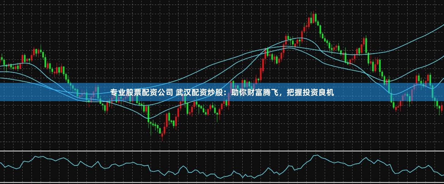 专业股票配资公司 武汉配资炒股：助你财富腾飞，把握投资良机