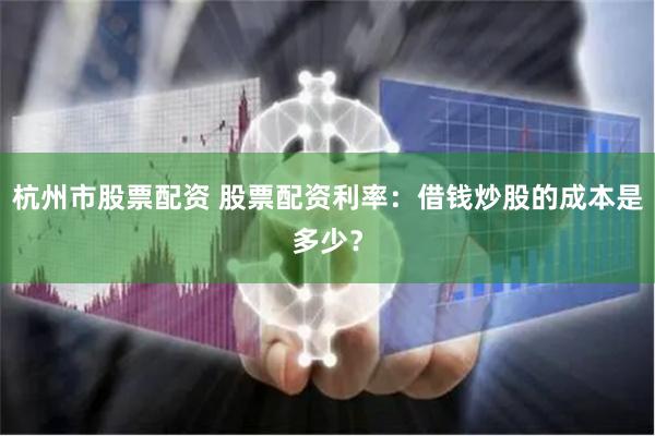 杭州市股票配资 股票配资利率：借钱炒股的成本是多少？