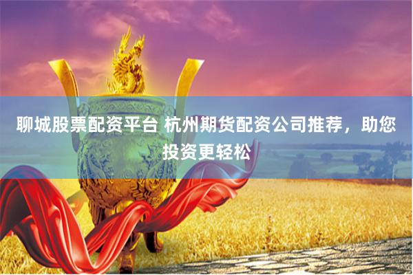 聊城股票配资平台 杭州期货配资公司推荐，助您投资更轻松