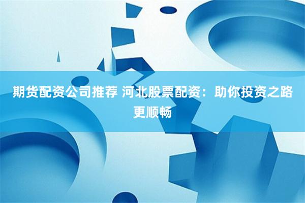期货配资公司推荐 河北股票配资：助你投资之路更顺畅