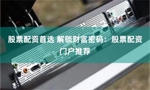 股票配资首选 解锁财富密码：股票配资门户推荐