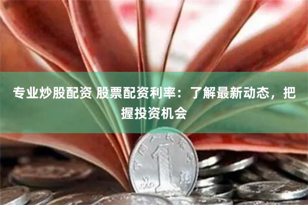 专业炒股配资 股票配资利率：了解最新动态，把握投资机会