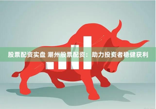 股票配资实盘 潮州股票配资：助力投资者稳健获利