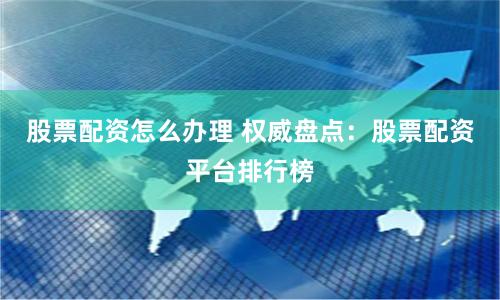 股票配资怎么办理 权威盘点:股票配资平台排行榜