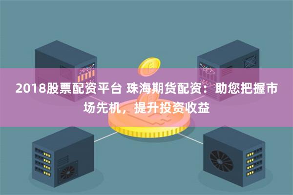 2018股票配资平台 珠海期货配资：助您把握市场先机，提升投资收益