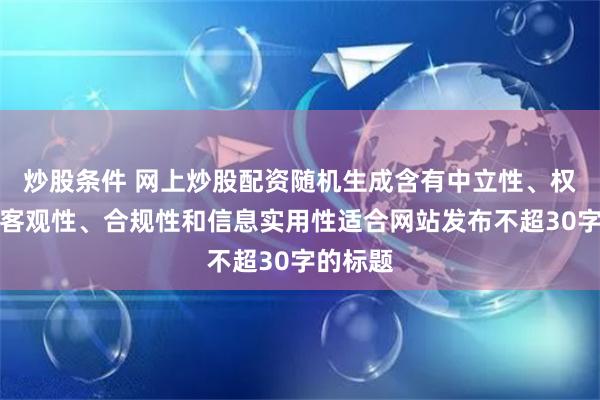 炒股条件 网上炒股配资随机生成含有中立性、权威性、客观性、合规性和信息实用性适合网站发布不超30字的标题