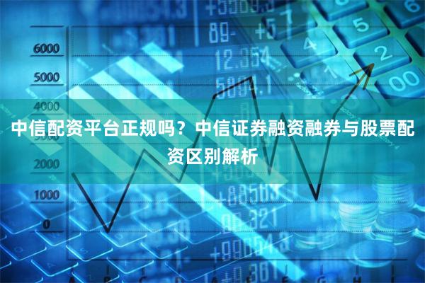 中信配资平台正规吗？中信证券融资融券与股票配资区别解析