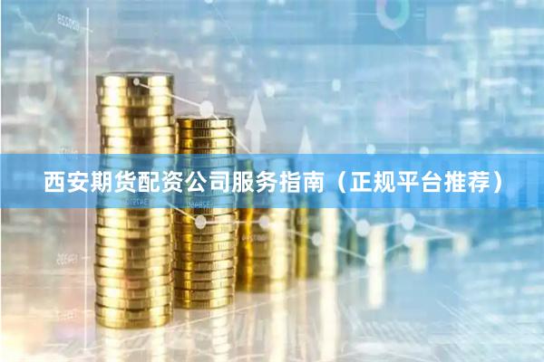 西安期货配资公司服务指南（正规平台推荐）